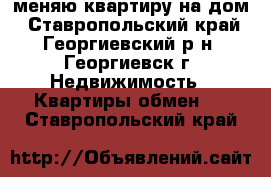 меняю квартиру на дом - Ставропольский край, Георгиевский р-н, Георгиевск г. Недвижимость » Квартиры обмен   . Ставропольский край